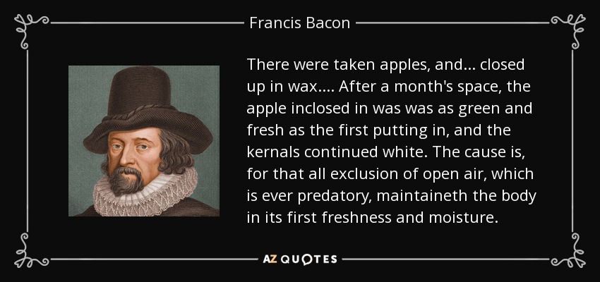 There were taken apples, and ... closed up in wax. ... After a month's space, the apple inclosed in was was as green and fresh as the first putting in, and the kernals continued white. The cause is, for that all exclusion of open air, which is ever predatory, maintaineth the body in its first freshness and moisture. - Francis Bacon