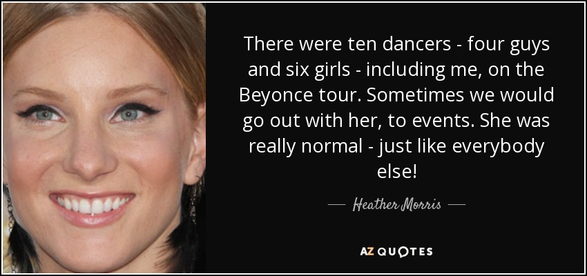 There were ten dancers - four guys and six girls - including me, on the Beyonce tour. Sometimes we would go out with her, to events. She was really normal - just like everybody else! - Heather Morris