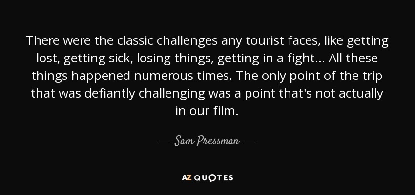 There were the classic challenges any tourist faces, like getting lost, getting sick, losing things, getting in a fight... All these things happened numerous times. The only point of the trip that was defiantly challenging was a point that's not actually in our film. - Sam Pressman