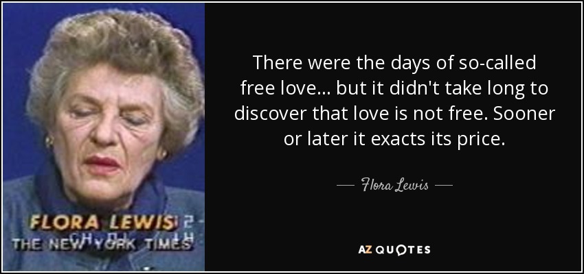 There were the days of so-called free love ... but it didn't take long to discover that love is not free. Sooner or later it exacts its price. - Flora Lewis