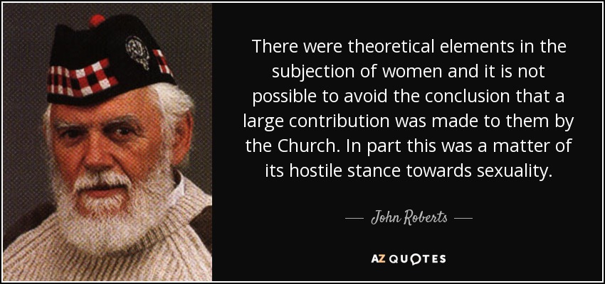 There were theoretical elements in the subjection of women and it is not possible to avoid the conclusion that a large contribution was made to them by the Church. In part this was a matter of its hostile stance towards sexuality. - John Roberts