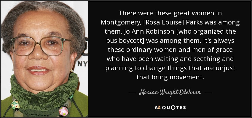 There were these great women in Montgomery, [Rosa Louise] Parks was among them. Jo Ann Robinson [who organized the bus boycott] was among them. It's always these ordinary women and men of grace who have been waiting and seething and planning to change things that are unjust that bring movement. - Marian Wright Edelman