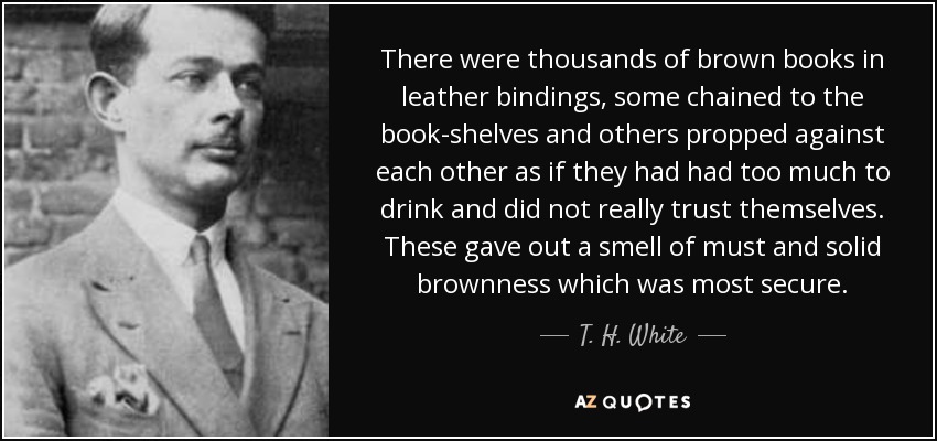 There were thousands of brown books in leather bindings, some chained to the book-shelves and others propped against each other as if they had had too much to drink and did not really trust themselves. These gave out a smell of must and solid brownness which was most secure. - T. H. White