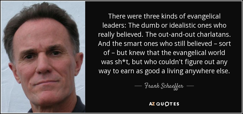 There were three kinds of evangelical leaders: The dumb or idealistic ones who really believed. The out-and-out charlatans. And the smart ones who still believed – sort of – but knew that the evangelical world was sh*t, but who couldn't figure out any way to earn as good a living anywhere else. - Frank Schaeffer
