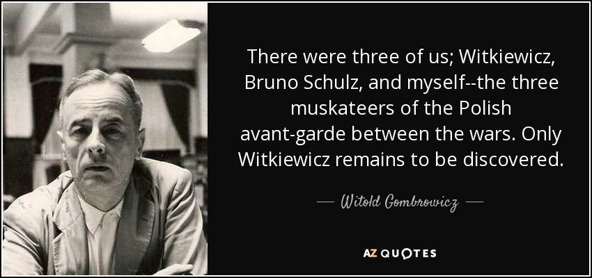 There were three of us; Witkiewicz, Bruno Schulz, and myself--the three muskateers of the Polish avant-garde between the wars. Only Witkiewicz remains to be discovered. - Witold Gombrowicz