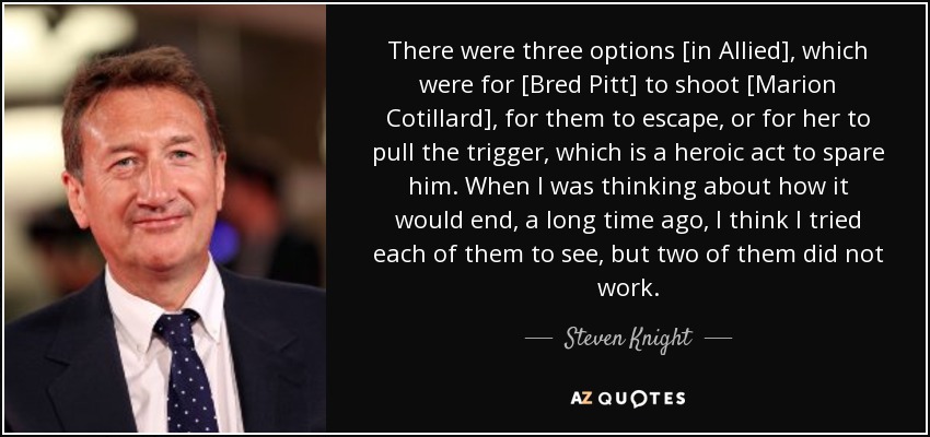 There were three options [in Allied], which were for [Bred Pitt] to shoot [Marion Cotillard], for them to escape, or for her to pull the trigger, which is a heroic act to spare him. When I was thinking about how it would end, a long time ago, I think I tried each of them to see, but two of them did not work. - Steven Knight