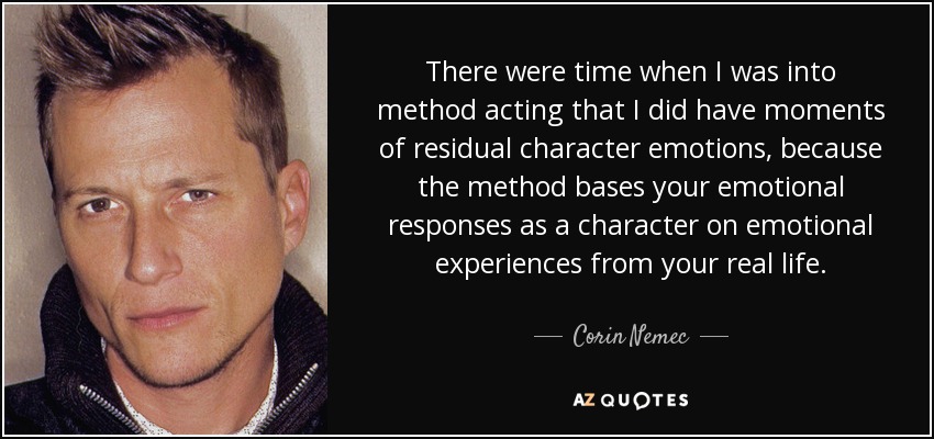 There were time when I was into method acting that I did have moments of residual character emotions, because the method bases your emotional responses as a character on emotional experiences from your real life. - Corin Nemec