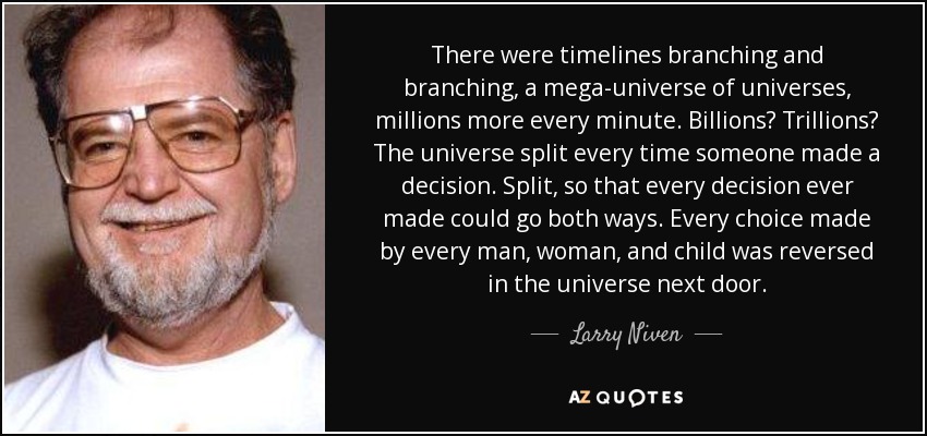 There were timelines branching and branching, a mega-universe of universes, millions more every minute. Billions? Trillions? The universe split every time someone made a decision. Split, so that every decision ever made could go both ways. Every choice made by every man, woman, and child was reversed in the universe next door. - Larry Niven