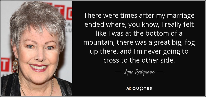 There were times after my marriage ended where, you know, I really felt like I was at the bottom of a mountain, there was a great big, fog up there, and I'm never going to cross to the other side. - Lynn Redgrave