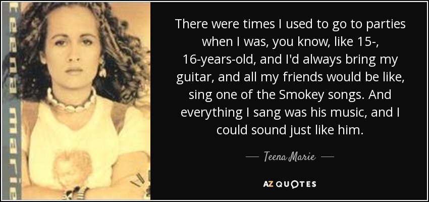 There were times I used to go to parties when I was, you know, like 15-, 16-years-old, and I'd always bring my guitar, and all my friends would be like, sing one of the Smokey songs. And everything I sang was his music, and I could sound just like him. - Teena Marie