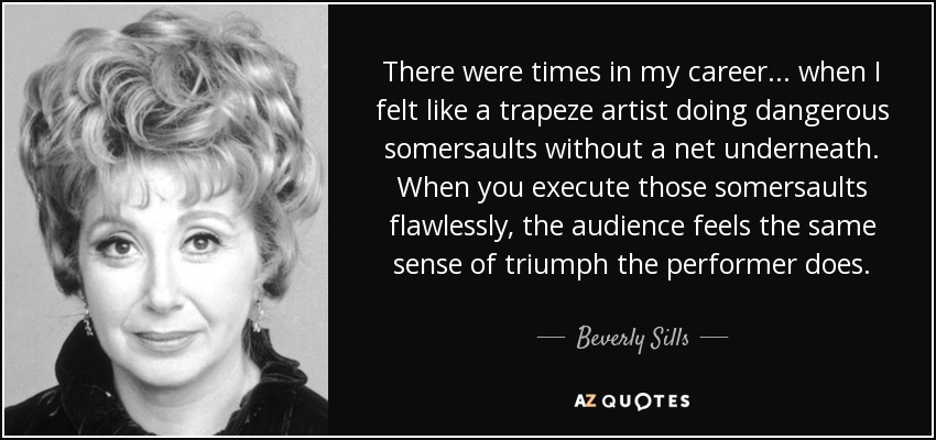 There were times in my career ... when I felt like a trapeze artist doing dangerous somersaults without a net underneath. When you execute those somersaults flawlessly, the audience feels the same sense of triumph the performer does. - Beverly Sills