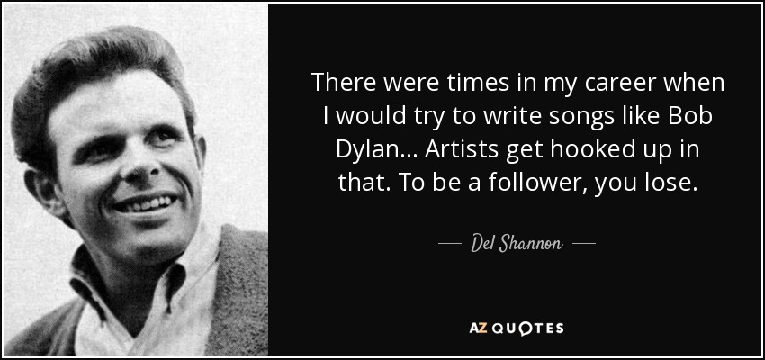 There were times in my career when I would try to write songs like Bob Dylan... Artists get hooked up in that. To be a follower, you lose. - Del Shannon