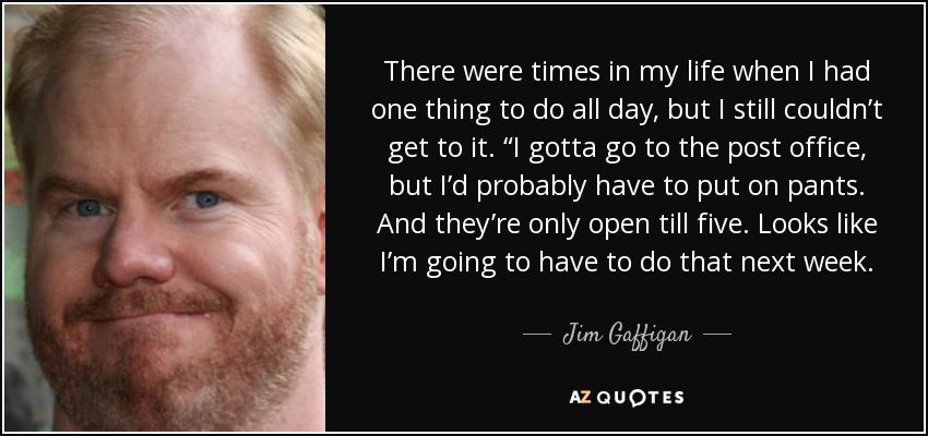 There were times in my life when I had one thing to do all day, but I still couldn’t get to it. “I gotta go to the post office, but I’d probably have to put on pants. And they’re only open till five. Looks like I’m going to have to do that next week. - Jim Gaffigan