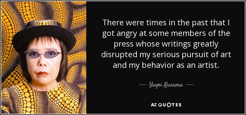 There were times in the past that I got angry at some members of the press whose writings greatly disrupted my serious pursuit of art and my behavior as an artist. - Yayoi Kusama