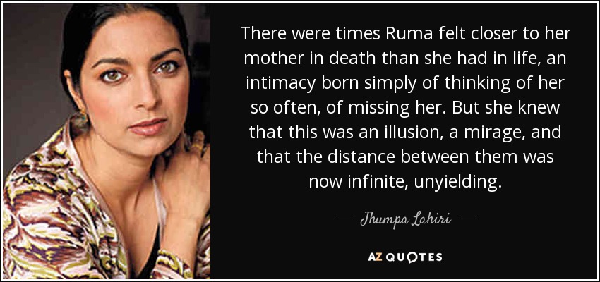 There were times Ruma felt closer to her mother in death than she had in life, an intimacy born simply of thinking of her so often, of missing her. But she knew that this was an illusion, a mirage, and that the distance between them was now infinite, unyielding. - Jhumpa Lahiri