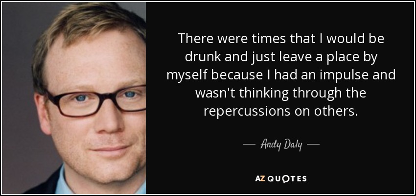 There were times that I would be drunk and just leave a place by myself because I had an impulse and wasn't thinking through the repercussions on others. - Andy Daly
