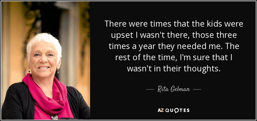 There were times that the kids were upset I wasn't there, those three times a year they needed me. The rest of the time, I'm sure that I wasn't in their thoughts. - Rita Gelman