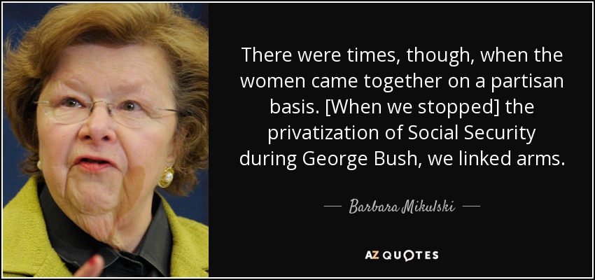 There were times, though, when the women came together on a partisan basis. [When we stopped] the privatization of Social Security during George Bush, we linked arms. - Barbara Mikulski