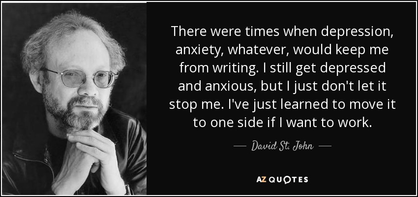 There were times when depression, anxiety, whatever, would keep me from writing. I still get depressed and anxious, but I just don't let it stop me. I've just learned to move it to one side if I want to work. - David St. John