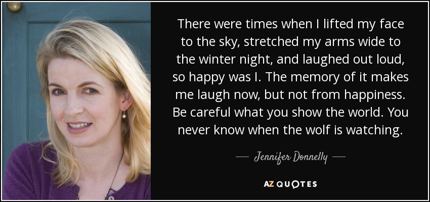There were times when I lifted my face to the sky, stretched my arms wide to the winter night, and laughed out loud, so happy was I. The memory of it makes me laugh now, but not from happiness. Be careful what you show the world. You never know when the wolf is watching. - Jennifer Donnelly