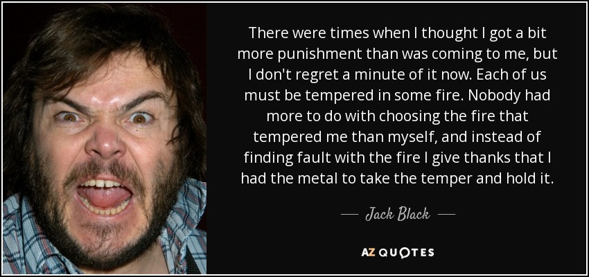 There were times when I thought I got a bit more punishment than was coming to me, but I don't regret a minute of it now. Each of us must be tempered in some fire. Nobody had more to do with choosing the fire that tempered me than myself, and instead of finding fault with the fire I give thanks that I had the metal to take the temper and hold it. - Jack Black