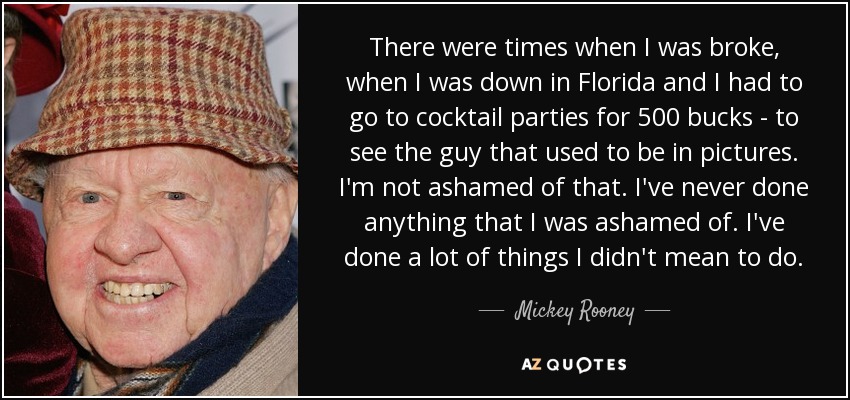 There were times when I was broke, when I was down in Florida and I had to go to cocktail parties for 500 bucks - to see the guy that used to be in pictures. I'm not ashamed of that. I've never done anything that I was ashamed of. I've done a lot of things I didn't mean to do. - Mickey Rooney