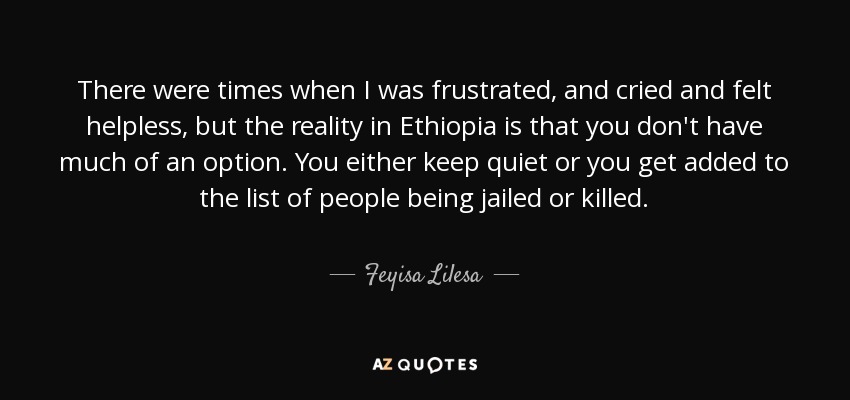 There were times when I was frustrated, and cried and felt helpless, but the reality in Ethiopia is that you don't have much of an option. You either keep quiet or you get added to the list of people being jailed or killed. - Feyisa Lilesa