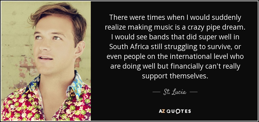 There were times when I would suddenly realize making music is a crazy pipe dream. I would see bands that did super well in South Africa still struggling to survive, or even people on the international level who are doing well but financially can't really support themselves. - St. Lucia