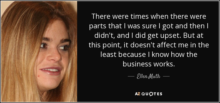 There were times when there were parts that I was sure I got and then I didn't, and I did get upset. But at this point, it doesn't affect me in the least because I know how the business works. - Ellen Muth
