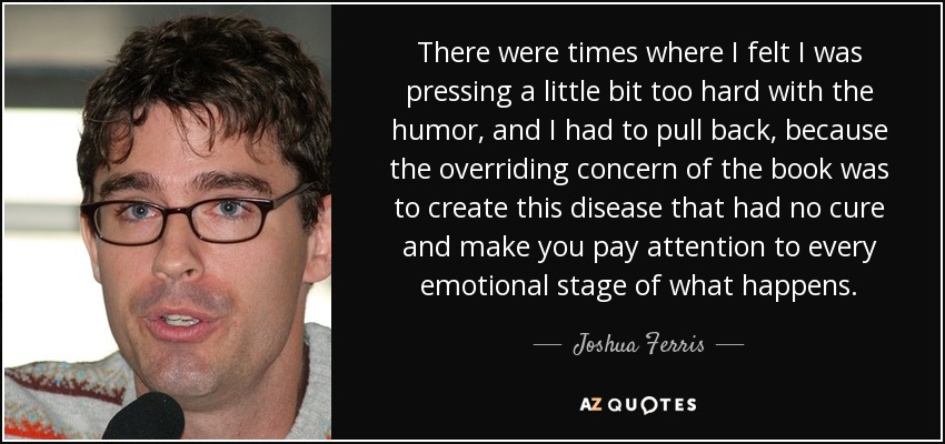 There were times where I felt I was pressing a little bit too hard with the humor, and I had to pull back, because the overriding concern of the book was to create this disease that had no cure and make you pay attention to every emotional stage of what happens. - Joshua Ferris