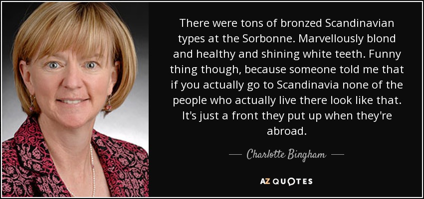 There were tons of bronzed Scandinavian types at the Sorbonne. Marvellously blond and healthy and shining white teeth. Funny thing though, because someone told me that if you actually go to Scandinavia none of the people who actually live there look like that. It's just a front they put up when they're abroad. - Charlotte Bingham