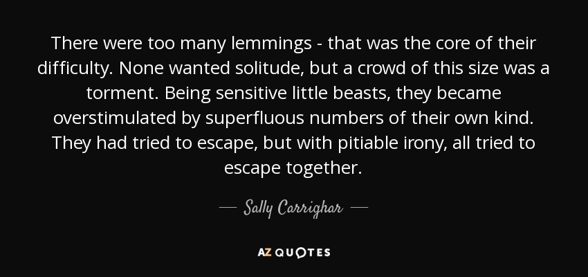 There were too many lemmings - that was the core of their difficulty. None wanted solitude, but a crowd of this size was a torment. Being sensitive little beasts, they became overstimulated by superfluous numbers of their own kind. They had tried to escape, but with pitiable irony, all tried to escape together. - Sally Carrighar