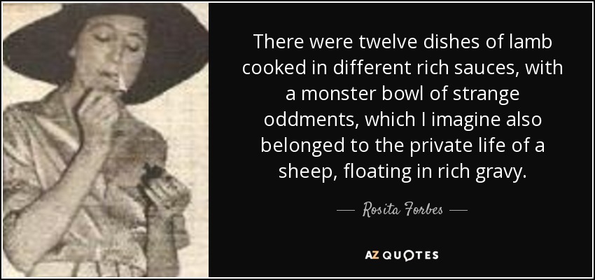 There were twelve dishes of lamb cooked in different rich sauces, with a monster bowl of strange oddments, which I imagine also belonged to the private life of a sheep, floating in rich gravy. - Rosita Forbes