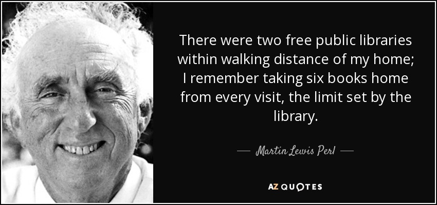 There were two free public libraries within walking distance of my home; I remember taking six books home from every visit, the limit set by the library. - Martin Lewis Perl