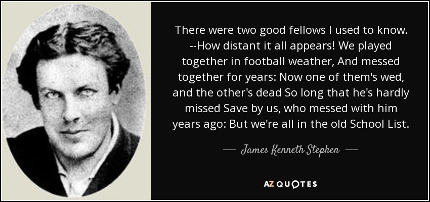 There were two good fellows I used to know. --How distant it all appears! We played together in football weather, And messed together for years: Now one of them's wed, and the other's dead So long that he's hardly missed Save by us, who messed with him years ago: But we're all in the old School List. - James Kenneth Stephen