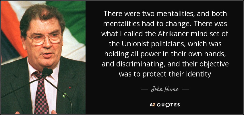 There were two mentalities, and both mentalities had to change. There was what I called the Afrikaner mind set of the Unionist politicians, which was holding all power in their own hands, and discriminating, and their objective was to protect their identity - John Hume