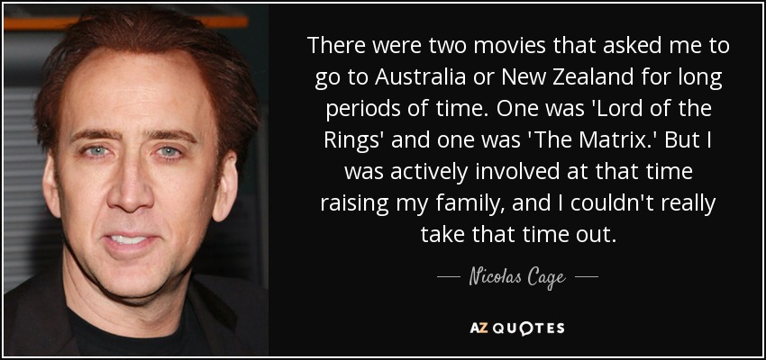 There were two movies that asked me to go to Australia or New Zealand for long periods of time. One was 'Lord of the Rings' and one was 'The Matrix.' But I was actively involved at that time raising my family, and I couldn't really take that time out. - Nicolas Cage