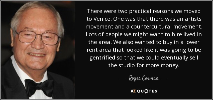 There were two practical reasons we moved to Venice. One was that there was an artists movement and a countercultural movement. Lots of people we might want to hire lived in the area. We also wanted to buy in a lower rent area that looked like it was going to be gentrified so that we could eventually sell the studio for more money. - Roger Corman