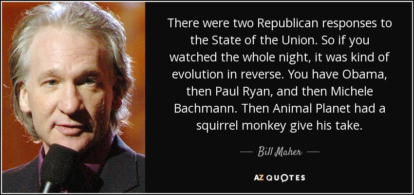 There were two Republican responses to the State of the Union. So if you watched the whole night, it was kind of evolution in reverse. You have Obama, then Paul Ryan, and then Michele Bachmann. Then Animal Planet had a squirrel monkey give his take. - Bill Maher