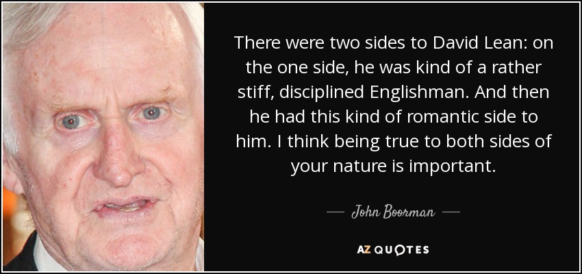 There were two sides to David Lean: on the one side, he was kind of a rather stiff, disciplined Englishman. And then he had this kind of romantic side to him. I think being true to both sides of your nature is important. - John Boorman