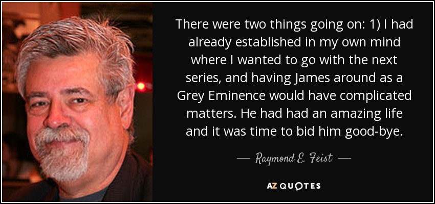 There were two things going on: 1) I had already established in my own mind where I wanted to go with the next series, and having James around as a Grey Eminence would have complicated matters. He had had an amazing life and it was time to bid him good-bye. - Raymond E. Feist