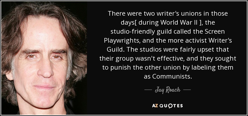 There were two writer's unions in those days[ during World War II ] , the studio-friendly guild called the Screen Playwrights, and the more activist Writer's Guild. The studios were fairly upset that their group wasn't effective, and they sought to punish the other union by labeling them as Communists. - Jay Roach