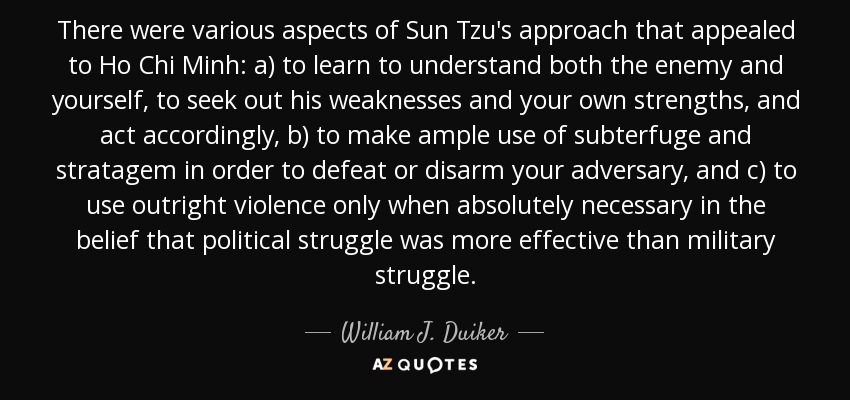 There were various aspects of Sun Tzu's approach that appealed to Ho Chi Minh: a) to learn to understand both the enemy and yourself, to seek out his weaknesses and your own strengths, and act accordingly, b) to make ample use of subterfuge and stratagem in order to defeat or disarm your adversary, and c) to use outright violence only when absolutely necessary in the belief that political struggle was more effective than military struggle. - William J. Duiker