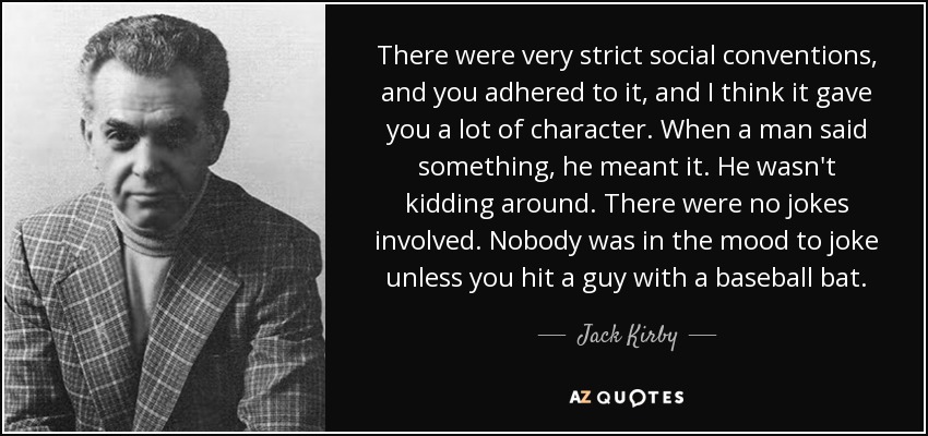 There were very strict social conventions, and you adhered to it, and I think it gave you a lot of character. When a man said something, he meant it. He wasn't kidding around. There were no jokes involved. Nobody was in the mood to joke unless you hit a guy with a baseball bat. - Jack Kirby