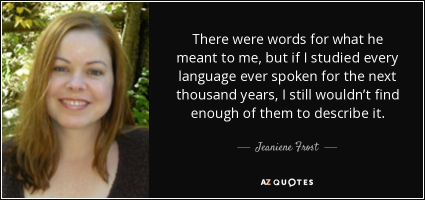 There were words for what he meant to me, but if I studied every language ever spoken for the next thousand years, I still wouldn’t find enough of them to describe it. - Jeaniene Frost