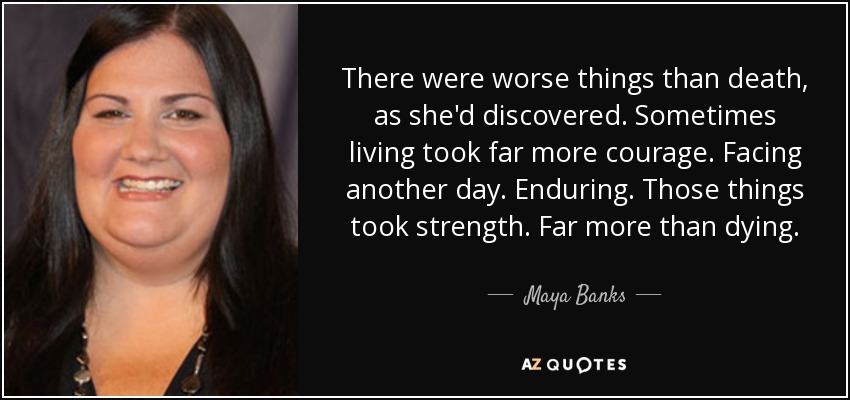 There were worse things than death, as she'd discovered. Sometimes living took far more courage. Facing another day. Enduring. Those things took strength. Far more than dying. - Maya Banks
