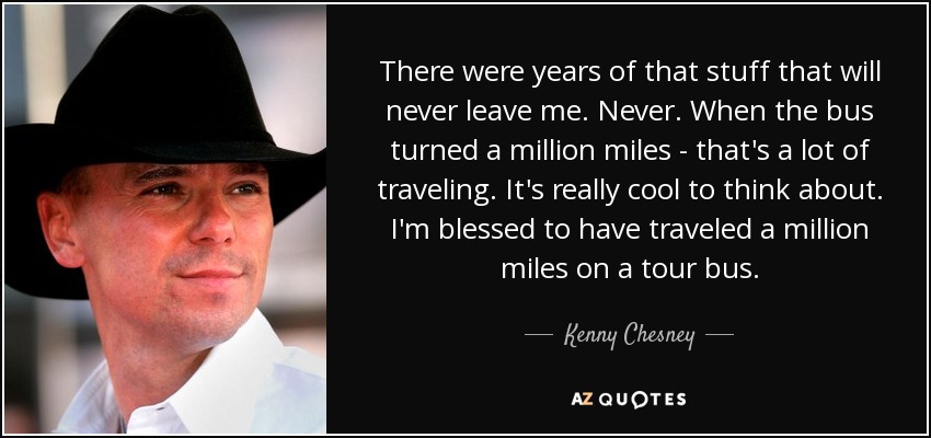 There were years of that stuff that will never leave me. Never. When the bus turned a million miles - that's a lot of traveling. It's really cool to think about. I'm blessed to have traveled a million miles on a tour bus. - Kenny Chesney