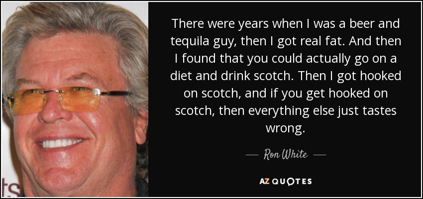 There were years when I was a beer and tequila guy, then I got real fat. And then I found that you could actually go on a diet and drink scotch. Then I got hooked on scotch, and if you get hooked on scotch, then everything else just tastes wrong. - Ron White