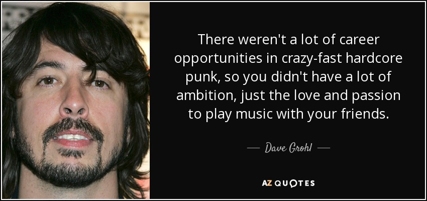 There weren't a lot of career opportunities in crazy-fast hardcore punk, so you didn't have a lot of ambition, just the love and passion to play music with your friends. - Dave Grohl