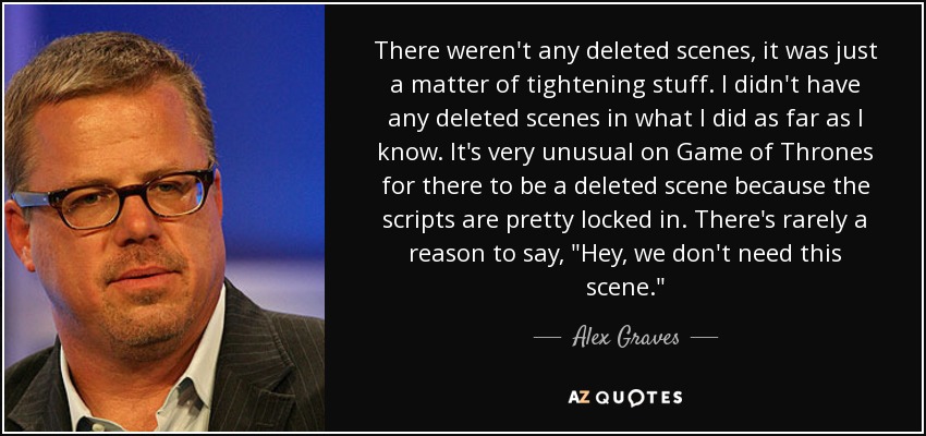 There weren't any deleted scenes, it was just a matter of tightening stuff. I didn't have any deleted scenes in what I did as far as I know. It's very unusual on Game of Thrones for there to be a deleted scene because the scripts are pretty locked in. There's rarely a reason to say, 